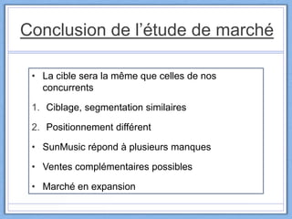 Conclusion de l’étude de marché
• La cible sera la même que celles de nos
concurrents
1. Ciblage, segmentation similaires
2. Positionnement différent
• SunMusic répond à plusieurs manques
• Ventes complémentaires possibles
• Marché en expansion
 