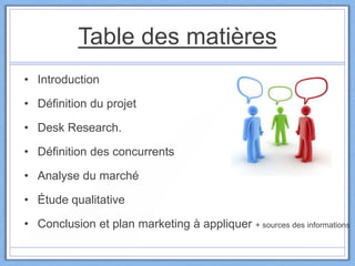 Table des matières
• Introduction
• Définition du projet
• Desk Research.
• Définition des concurrents
• Analyse du marché
• Étude qualitative
• Conclusion et plan marketing à appliquer + sources des informations
 