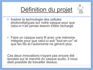 Définition du projet
• Insérer la technologie des cellules
photovoltaïques sur notre casque pour que
celui-ci n'ait jamais besoin d'être rechargé.
• Faire un casque sans fil avec une mémoire
intégrée pour que celui-ci soit "tout-en-un" et
que les fils et l’autonomie ne gênent plus.
Ces deux innovations n'ayant pas encore été
lancées sur le marché du casque audio, il nous
était possible de travailler dessus.
 