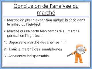Conclusion de l’analyse du
marché
• Marché en pleine expansion malgré la crise dans
le milieu du high-tech
• Marché qui se porte bien comparé au marché
général de l’high-tech :
1. Dépasse le marché des chaînes hi-fi
2. Il suit le marché des smartphones
3. Accessoire indispensable
 