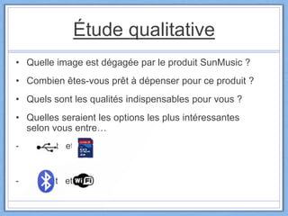 Étude qualitative
• Quelle image est dégagée par le produit SunMusic ?
• Combien êtes-vous prêt à dépenser pour ce produit ?
• Quels sont les qualités indispensables pour vous ?
• Quelles seraient les options les plus intéressantes
selon vous entre…
- et et
- et et
 