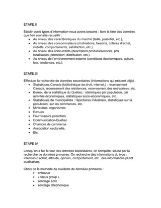 ÉTAPE II

Établir quels types d’information nous avons besoins : faire la liste des données
que l’on souhaite recueillir :
   • Au niveau des caractéristiques du marché (taille, potentiel, etc.),
   • Au niveau des consommateurs (motivations, besoins, critères d’achat,
        intérêts, comportements, satisfaction, etc.),
   • Au niveau des concurrents (description produits/services, prix,
        localisation, promotion, distribution, etc.),
   • Au niveau de l’environnement externe (conditions économiques, culture,
        lois, tendances, etc.).


ÉTAPE III

Effectuer la recherche de données secondaires (informations qui existent déjà) :
    • Statistiques Canada (bibliothèque de droit, internet,) : recensement
       Canada, recensement des résidences, recensement des entreprises, etc.
    • Bureau de la statistique du Québec : statistiques par population, par
       activités économiques, statistiques socio-économiques, etc.
    • Statistiques de municipalités : répertoires industriels, statistiques sur la
       population, sur les commerces, etc.
    • Ministères, organismes
    • Revues
    • Fournisseurs potentiels
    • Communication-Québec
    • Chambre de commerce
    • Association sectorielle,
    • Etc.


ÉTAPE IV

Lorsqu’on a fait le tour des données secondaires, on complète l’étude par la
recherche de données primaires. On recherche des informations du type :
intention d’achat, attitude, opinion, comportement, etc., des informations plutôt
qualitatives.

Choix de la méthode de cueillette de données primaires :
      • entrevue
      • « focus group »
      • sondage écrit
      • sondage téléphonique
 