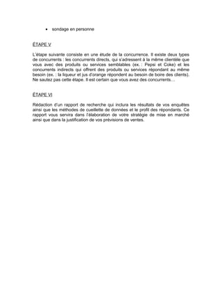 •   sondage en personne


ÉTAPE V

L’étape suivante consiste en une étude de la concurrence. Il existe deux types
de concurrents : les concurrents directs, qui s’adressent à la même clientèle que
vous avec des produits ou services semblables (ex. : Pepsi et Coke) et les
concurrents indirects qui offrent des produits ou services répondant au même
besoin (ex. : la liqueur et jus d’orange répondent au besoin de boire des clients).
Ne sautez pas cette étape. Il est certain que vous avez des concurrents…


ÉTAPE VI

Rédaction d’un rapport de recherche qui inclura les résultats de vos enquêtes
ainsi que les méthodes de cueillette de données et le profil des répondants. Ce
rapport vous servira dans l’élaboration de votre stratégie de mise en marché
ainsi que dans la justification de vos prévisions de ventes.
 