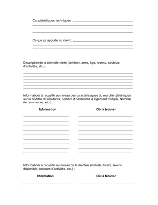 Caractéristiques techniques :




       Ce que ça apporte au client :




Description de la clientèle visée (territoire, sexe, âge, revenu, secteurs
d’activités, etc.) :




Informations à recueillir au niveau des caractéristiques du marché (statistiques
sur le nombre de résidants, nombre d’habitations à logement multiple, Nombre
de commerces, etc.) :

            Information                                  Où la trouver




Informations à recueillir au niveau de la clientèle (intérêts, loisirs, revenu
disponible, secteurs d’activités, etc.) :

          Information                                    Où la trouver
 