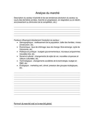 Analyse du marché
Description du secteur d’activité et de ses tendances (évolution du secteur au
cours des dernières années, marché en progression, en stagnation ou en déclin,
accroissement ou diminution de la compétition, etc.)




Facteurs influençant directement l’évolution du secteur :
   • Démographique : vieillissement de la population, taille des familles, niveau
      d’instruction, etc.
   • Économique : taux de chômage, taux de change, libre-échange, cycle de
      l’économie, etc.
   • Politique et juridique : budgets gouvernementaux, nouveaux programmes,
      nouvelles lois, etc.
   • Social et culturel : changements de style de vie, nouvelles croyances et
      valeurs culturelles, etc.
   • Technologique : changements accélérés de la technologie, budget en
      R&D, etc.
   • Écologique : marketing vert, climat, pression des groupes écologiques,
      etc.




Portrait du marché visé vs le marché global.
 