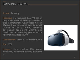 SAMSUNG GEAR VR
Société : Samsung
Historique : le Samsung Gear VR est un
casque de réalité virtuelle qui fonctionne
avec le smartphone Galaxy Note 4. Il est
développé en partenariat avec la société
Oculus VR. En parallèle, Samsung
développe également MilkVR, une
plateforme de streaming permettant de
visionner des vidéos en 360.
Date de sortie : début du 1er trimestre 2015
Prix : 200$
Usages : jeux, cinéma 360, santé,
immobilier, automobile, culture, éducation,
…
10	
  
 
