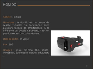 HOMIDO
Société : Homido
Historique : le Homido est un casque de
réalité virtuelle qui fonctionne avec
plusieurs formes de smartphones. A la
diﬀérence du Google Cardboard, il est en
plastique et est donc plus résistant.
Date de sortie : en vente
Prix : 69€
Usages : jeux, cinéma 360, santé,
immobilier, automobile, culture, éducation,
…
11	
  
 
