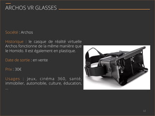 ARCHOS VR GLASSES
Société : Archos
Historique : le casque de réalité virtuelle
Archos fonctionne de la même manière que
le Homido. Il est également en plastique.
Date de sortie : en vente
Prix : 30€
Usages : jeux, cinéma 360, santé,
immobilier, automobile, culture, éducation,
…
12	
  
 