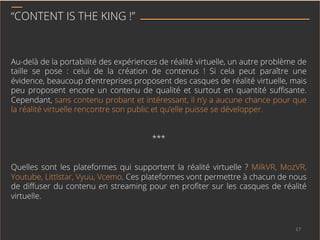“CONTENT IS THE KING !”
Au-delà de la portabilité des expériences de réalité virtuelle, un autre problème de
taille se pose : celui de la création de contenus ! Si cela peut paraître une
évidence, beaucoup d’entreprises proposent des casques de réalité virtuelle, mais
peu proposent encore un contenu de qualité et surtout en quantité suﬃsante.
Cependant, sans contenu probant et intéressant, il n’y a aucune chance pour que
la réalité virtuelle rencontre son public et qu’elle puisse se développer.
***
Quelles sont les plateformes qui supportent la réalité virtuelle ? MilkVR, MozVR,
Youtube, Littlstar, Vyuu, Vcemo. Ces plateformes vont permettre à chacun de nous
de diﬀuser du contenu en streaming pour en proﬁter sur les casques de réalité
virtuelle.
17	
  
 