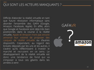 QUI SONT LES ACTEURS MANQUANTS ?
Diﬃcile d’aborder la réalité virtuelle en tant
que future révolution informatique sans
aborder l’ensemble des GAFA (Google,
Amazon, Facebook, Apple). En eﬀet, alors
que Google et Facebook sont déjà très bien
positionnés dans la course à la réalité
virtuelle, Apple et Amazon n’ont pas encore
annoncé leur volonté de proposer des
casques de réalité virtuelle ou d’autres
dispositifs. Cependant, au regard des
brevets déposés par les uns et les autres, il
s’avère qu’ils réﬂéchissent à investir le
marché et recrutent en ce sens. Le
développement de la réalité virtuelle est
donc une tendance de fond qui va
s’imposer à tous ces géants dans les
années à venir.
?
GAFAVR
18	
  
 
