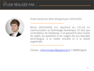 ETUDE RÉALISÉE PAR …
Etude réalisée par Milan Boisgard pour GOGLASSES.
Milan BOISGARD est diplômé du CELSA en
Communication et Technologie Numérique. En tant que
co-fondateur de GoGlasses, il se passionne pour tous
les objets, les questions et les usages liés aux wearable
technologies, à la réalité virtuelle et à la réalité
augmentée.
Contact : milan.boisgard@goglasses.fr // @MBoisgard
19	
  
 