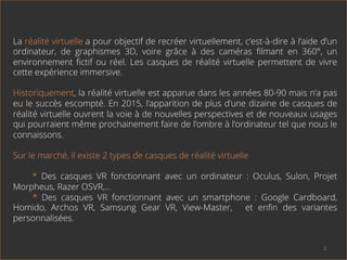 La réalité virtuelle a pour objectif de recréer virtuellement, c’est-à-dire à l’aide d’un
ordinateur, de graphismes 3D, voire grâce à des caméras ﬁlmant en 360°, un
environnement ﬁctif ou réel. Les casques de réalité virtuelle permettent de vivre
cette expérience immersive.
Historiquement, la réalité virtuelle est apparue dans les années 80-90 mais n’a pas
eu le succès escompté. En 2015, l’apparition de plus d’une dizaine de casques de
réalité virtuelle ouvrent la voie à de nouvelles perspectives et de nouveaux usages
qui pourraient même prochainement faire de l’ombre à l’ordinateur tel que nous le
connaissons.
Sur le marché, il existe 2 types de casques de réalité virtuelle
* Des casques VR fonctionnant avec un ordinateur : Oculus, Sulon, Projet
Morpheus, Razer OSVR,…
* Des casques VR fonctionnant avec un smartphone : Google Cardboard,
Homido, Archos VR, Samsung Gear VR, View-Master, et enﬁn des variantes
personnalisées.
2	
  
 
