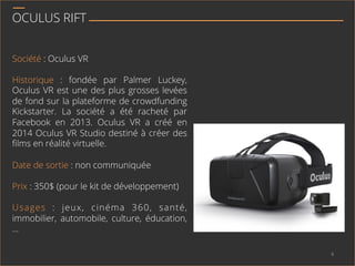 OCULUS RIFT
Société : Oculus VR
Historique : fondée par Palmer Luckey,
Oculus VR est une des plus grosses levées
de fond sur la plateforme de crowdfunding
Kickstarter. La société a été racheté par
Facebook en 2013. Oculus VR a créé en
2014 Oculus VR Studio destiné à créer des
ﬁlms en réalité virtuelle.
Date de sortie : non communiquée
Prix : 350$ (pour le kit de développement)
Usages : jeux, cinéma 360, santé,
immobilier, automobile, culture, éducation,
…
4	
  
 