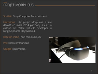 PROJET MORPHEUS
Société : Sony Computer Entertainment
Historique : le projet Morpheus a été
dévoilé en mars 2014 par Sony. C’est un
casque de réalité virtuelle développé à
l’origine pour la Playstation 4.
Date de sortie : non communiquée
Prix : non communiqué
Usages : jeux vidéos
5	
  
 