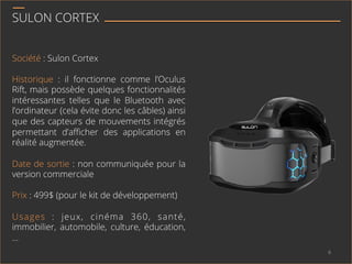 SULON CORTEX
Société : Sulon Cortex
Historique : il fonctionne comme l’Oculus
Rift, mais possède quelques fonctionnalités
intéressantes telles que le Bluetooth avec
l’ordinateur (cela évite donc les câbles) ainsi
que des capteurs de mouvements intégrés
permettant d’aﬃcher des applications en
réalité augmentée.
Date de sortie : non communiquée pour la
version commerciale
Prix : 499$ (pour le kit de développement)
Usages : jeux, cinéma 360, santé,
immobilier, automobile, culture, éducation,
…
6	
  
 