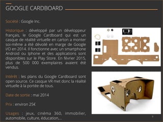 GOOGLE CARDBOARD
Société : Google Inc.
Historique : développé par un développeur
français, le Google Cardboard qui est un
casque de réalité virtuelle en carton a monter
soi-même a été dévoilé en marge de Google
I/O en 2014. Il fonctionne avec un smartphone
Android ou Iphone et des applications sont
disponibles sur le Play Store. En février 2015,
plus de 500 000 exemplaires avaient été
vendus.
Intérêt : les plans du Google Cardboard sont
open source. Ce casque VR met donc la réalité
virtuelle à la portée de tous.
Date de sortie : mai 2014
Prix : environ 25€
Usages : jeux, cinéma 360, immobilier,
automobile, culture, éducation,…
9	
  
 