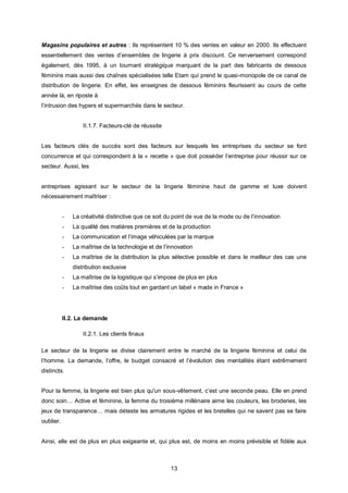 Magasins populaires et autres : Ils représentent 10 % des ventes en valeur en 2000. Ils effectuent
essentiellement des ventes d’ensembles de lingerie à prix discount. Ce renversement correspond
également, dès 1995, à un tournant stratégique marquant de la part des fabricants de dessous
féminins mais aussi des chaînes spécialisées telle Etam qui prend le quasi-monopole de ce canal de
distribution de lingerie. En effet, les enseignes de dessous féminins fleurissent au cours de cette
année là, en riposte à
l’intrusion des hypers et supermarchés dans le secteur.


                   II.1.7. Facteurs-clé de réussite


Les facteurs clés de succès sont des facteurs sur lesquels les entreprises du secteur se font
concurrence et qui correspondent à la « recette » que doit posséder l’entreprise pour réussir sur ce
secteur. Aussi, les


entreprises agissant sur le secteur de la lingerie féminine haut de gamme et luxe doivent
nécessairement maîtriser :


           -   La créativité distinctive que ce soit du point de vue de la mode ou de l’innovation
           -   La qualité des matières premières et de la production
           -   La communication et l’image véhiculées par la marque
           -   La maîtrise de la technologie et de l’innovation
           -   La maîtrise de la distribution la plus sélective possible et dans le meilleur des cas une
               distribution exclusive
           -   La maîtrise de la logistique qui s’impose de plus en plus
           -   La maîtrise des coûts tout en gardant un label « made in France »




           II.2. La demande

                   II.2.1. Les clients finaux

Le secteur de la lingerie se divise clairement entre le marché de la lingerie féminine et celui de
l’homme. La demande, l’offre, le budget consacré et l’évolution des mentalités étant extrêmement
distincts.


Pour la femme, la lingerie est bien plus qu'un sous-vêtement, c’est une seconde peau. Elle en prend
donc soin… Active et féminine, la femme du troisième millénaire aime les couleurs, les broderies, les
jeux de transparence… mais déteste les armatures rigides et les bretelles qui ne savent pas se faire
oublier.


Ainsi, elle est de plus en plus exigeante et, qui plus est, de moins en moins prévisible et fidèle aux



                                                      13
 