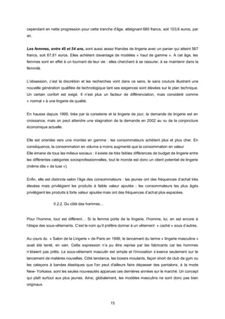 cependant en nette progression pour cette tranche d'âge, atteignant 680 francs, soit 103,6 euros, par
an.


Les femmes, entre 45 et 54 ans, sont aussi assez friandes de lingerie avec un panier qui atteint 567
francs, soit 87,81 euros. Elles achètent davantage de modèles « haut de gamme ». A cet âge, les
femmes sont en effet à un tournant de leur vie : elles cherchent à se rassurer, à se maintenir dans la
féminité.


L’obsession, c’est la discrétion et les recherches vont dans ce sens, le sans couture illustrant une
nouvelle génération qualifiée de technologique tant ses exigences sont élevées sur le plan technique.
Un certain confort est exigé. Il n’est plus un facteur de différenciation, mais considéré comme
« normal » à une lingerie de qualité.


En hausse depuis 1999, tirée par la corseterie et la lingerie de jour, la demande de lingerie est en
croissance, mais on peut attendre une stagnation de la demande en 2002 au vu de la conjoncture
économique actuelle.


Elle est orientée vers une montée en gamme : les consommateurs achètent plus et plus cher. En
conséquence, la consommation en volume a moins augmenté que la consommation en valeur
Elle émane de tous les milieux sociaux : il existe de très faibles différences de budget de lingerie entre
les différentes catégories socioprofessionnelles, tout le monde est donc un client potentiel de lingerie
(même dite « de luxe »).


Enfin, elle est distincte selon l’âge des consommateurs : les jeunes ont des fréquences d’achat très
élevées mais privilégient les produits à faible valeur ajoutée ; les consommateurs les plus âgés
privilégient les produits à forte valeur ajoutée mais ont des fréquences d’achat plus espacées.


                II.2.2. Du côté des hommes…


Pour l’homme, tout est différent… Si la femme porte de la lingerie, l’homme, lui, en est encore à
l’étape des sous-vêtements. C’est le nom qu’il préfère donner à un vêtement « caché » sous d’autres.


Au cours du « Salon de la Lingerie » de Paris en 1999, le lancement du terme « lingerie masculine »
avait été tenté, en vain. Cette expression n’a pu être reprise par les fabricants car les hommes
n’étaient pas prêts. Le sous-vêtement masculin est simple et l’innovation s’exerce seulement sur le
lancement de matières nouvelles. Côté tendance, les boxers moulants, façon short de club de gym ou
les caleçons à bandes élastiques que l'on peut d'ailleurs faire dépasser des pantalons, à la mode
New- Yorkaise, sont les seules nouveautés apparues ces dernières années sur le marché. Un concept
qui plaît surtout aux plus jeunes. Ainsi, globalement, les modèles masculins ne sont donc pas bien
originaux.



                                                   15
 