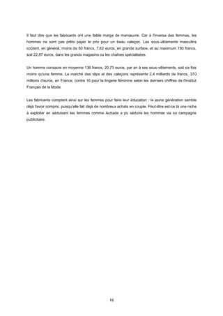 Il faut dire que les fabricants ont une faible marge de manœuvre. Car à l'inverse des femmes, les
hommes ne sont pas prêts payer le prix pour un beau caleçon. Les sous-vêtements masculins
coûtent, en général, moins de 50 francs, 7,62 euros, en grande surface, et au maximum 150 francs,
soit 22,87 euros, dans les grands magasins ou les chaînes spécialisées.


Un homme consacre en moyenne 136 francs, 20,73 euros, par an à ses sous-vêtements, soit six fois
moins qu'une femme. Le marché des slips et des caleçons représente 2,4 milliards de francs, 370
millions d'euros, en France, contre 16 pour la lingerie féminine selon les derniers chiffres de l'Institut
Français de la Mode.


Les fabricants comptent ainsi sur les femmes pour faire leur éducation : la jeune génération semble
déjà l'avoir compris, puisqu'elle fait déjà de nombreux achats en couple. Peut-être est-ce là une niche
à exploiter en séduisant les femmes comme Aubade a pu séduire les hommes via sa campagne
publicitaire.




                                                   16
 