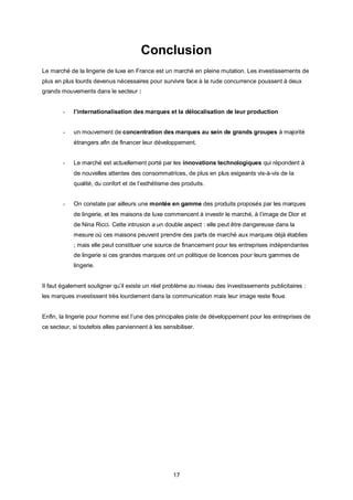 Conclusion
Le marché de la lingerie de luxe en France est un marché en pleine mutation. Les investissements de
plus en plus lourds devenus nécessaires pour survivre face à la rude concurrence poussent à deux
grands mouvements dans le secteur :


        -   l’internationalisation des marques et la délocalisation de leur production


        -   un mouvement de concentration des marques au sein de grands groupes à majorité
            étrangers afin de financer leur développement.


        -   Le marché est actuellement porté par les innovations technologiques qui répondent à
            de nouvelles attentes des consommatrices, de plus en plus exigeants vis-à-vis de la
            qualité, du confort et de l’esthétisme des produits.


        -   On constate par ailleurs une montée en gamme des produits proposés par les marques
            de lingerie, et les maisons de luxe commencent à investir le marché, à l’image de Dior et
            de Nina Ricci. Cette intrusion a un double aspect : elle peut être dangereuse dans la
            mesure où ces maisons peuvent prendre des parts de marché aux marques déjà établies
            ; mais elle peut constituer une source de financement pour les entreprises indépendantes
            de lingerie si ces grandes marques ont un politique de licences pour leurs gammes de
            lingerie.


Il faut également souligner qu’il existe un réel problème au niveau des investissements publicitaires :
les marques investissent très lourdement dans la communication mais leur image reste floue.


Enfin, la lingerie pour homme est l’une des principales piste de développement pour les entreprises de
ce secteur, si toutefois elles parviennent à les sensibiliser.




                                                     17
 