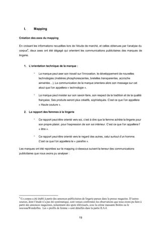 I.       Mapping

Création des axes du mapping

En croisant les informations recueillies lors de l’étude de marché, et celles obtenues par l’analyse du
corpus4, deux axes ont été dégagé qui orientent les communications publicitaires des marques de
lingerie.


    1. L’orientation technique de la marque :

                La marque peut axer son travail sur l’innovation, le développement de nouvelles
                 technologies (matières phosphorescentes, bretelles transparentes, accroche
                 aimantée…). La communication de la marque orientera alors son message sur cet
                 atout que l’on appellera « technologie ».

                La marque peut insister sur son savoir-faire, son respect de la tradition et de la qualité
                 française. Ses produits seront plus créatifs, sophistiqués. C’est ce que l’on appellera
                 « Haute couture ».

    2. La rapport des femmes à la lingerie

                Ce rapport peut-être orienté vers soi, c’est à dire que la femme achète la lingerie pour
                 son propre plaisir, pour l’expression de son soi intérieur. C’est ce que l’on appellera l’
                 « être ».

                Ce rapport peut-être orienté vers le regard des autres, celui surtout d’un homme.
                 C’est ce que l’on appellera le « paraître ».

Les marques ont été reportées sur le mapping ci-dessous suivant la teneur des communications
publicitaires que nous avons pu analyser :




4
 Ce corpus a été établi à partir des annonces publicitaires de lingerie parues dans la presse magazine. D’autres
sources, dont l’étude n’a pas été systématique, sont venues confirmées les observations que nous avons pu faire à
partir des annonces magazines, notamment des spots télévisuels, avec la crème massante Boléro ou le
nouveauWonderbra. Les « profils de femme » sont détaillés dans la partie II.A.4.


                                                       19
 