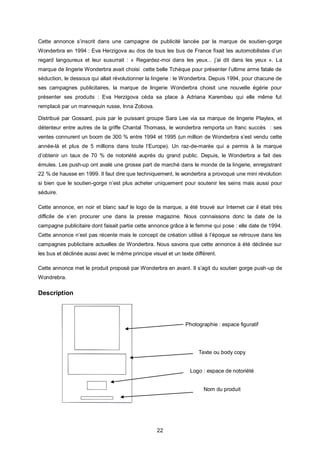 Cette annonce s’inscrit dans une campagne de publicité lancée par la marque de soutien-gorge
Wonderbra en 1994 : Eva Herzigova au dos de tous les bus de France fixait les automobilistes d’un
regard langoureux et leur susurrait : « Regardez-moi dans les yeux... j’ai dit dans les yeux ». La
marque de lingerie Wonderbra avait choisi cette belle Tchèque pour présenter l’ultime arme fatale de
séduction, le dessous qui allait révolutionner la lingerie : le Wonderbra. Depuis 1994, pour chacune de
ses campagnes publicitaires, la marque de lingerie Wonderbra choisit une nouvelle égérie pour
présenter ses produits : Eva Herzigova céda sa place à Adriana Karembeu qui elle même fut
remplacé par un mannequin russe, Inna Zobova.

Distribué par Gossard, puis par le puissant groupe Sara Lee via sa marque de lingerie Playtex, et
détenteur entre autres de la griffe Chantal Thomass, le wonderbra remporta un franc succès : ses
ventes connurent un boom de 300 % entre 1994 et 1995 (un million de Wonderbra s’est vendu cette
année-là et plus de 5 millions dans toute l’Europe). Un raz-de-marée qui a permis à la marque
d’obtenir un taux de 70 % de notoriété auprès du grand public. Depuis, le Wonderbra a fait des
émules. Les push-up ont avalé une grosse part de marché dans le monde de la lingerie, enregistrant
22 % de hausse en 1999. Il faut dire que techniquement, le wonderbra a provoqué une mini révolution
si bien que le soutien-gorge n’est plus acheter uniquement pour soutenir les seins mais aussi pour
séduire.

Cette annonce, en noir et blanc sauf le logo de la marque, a été trouvé sur Internet car il était très
difficile de s’en procurer une dans la presse magazine. Nous connaissons donc la date de la
campagne publicitaire dont faisait partie cette annonce grâce à le femme qui pose : elle date de 1994.
Cette annonce n’est pas récente mais le concept de création utilisé à l’époque se retrouve dans les
campagnes publicitaire actuelles de Wonderbra. Nous savons que cette annonce à été déclinée sur
les bus et déclinée aussi avec le même principe visuel et un texte différent.

Cette annonce met le produit proposé par Wonderbra en avant. Il s’agit du soutien gorge push -up de
Wondrebra.

Description



                                                               Photographie : espace figuratif




                                                                     Texte ou body copy


                                                                 Logo : espace de notoriété


                                                                       Nom du produit




                                                   22
 