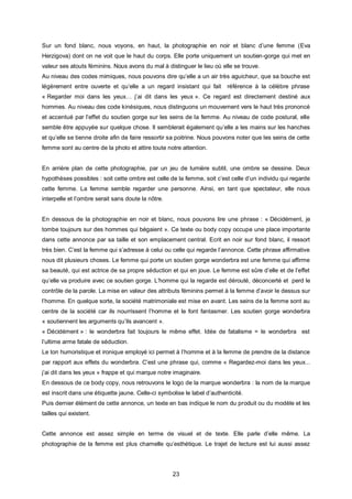 Sur un fond blanc, nous voyons, en haut, la photographie en noir et blanc d’une femme (Eva
Herzigova) dont on ne voit que le haut du corps. Elle porte uniquement un soutien-gorge qui met en
valeur ses atouts féminins. Nous avons du mal à distinguer le lieu où elle se trouve.
Au niveau des codes mimiques, nous pouvons dire qu’elle a un air très aguicheur, que sa bouche est
légèrement entre ouverte et qu’elle a un regard insistant qui fait        référence à la célèbre phrase
« Regarder moi dans les yeux… j’ai dit dans les yeux ». Ce regard est directement destiné aux
hommes. Au niveau des code kinésiques, nous distinguons un mouvement vers le haut très prononcé
et accentué par l’effet du soutien gorge sur les seins de la femme. Au niveau de code postural, elle
semble être appuyée sur quelque chose. Il semblerait également qu’elle a les mains sur les hanches
et qu’elle se tienne droite afin de faire ressortir sa poitrine. Nous pouvons noter que les seins de cette
femme sont au centre de la photo et attire toute notre attention.


En arrière plan de cette photographie, par un jeu de lumière subtil, une ombre se dessine. Deux
hypothèses possibles : soit cette ombre est celle de la femme, soit c’est celle d’un individu qui regarde
cette femme. La femme semble regarder une personne. Ainsi, en tant que spectateur, elle nous
interpelle et l’ombre serait sans doute la nôtre.


En dessous de la photographie en noir et blanc, nous pouvons lire une phrase : « Décidément, je
tombe toujours sur des hommes qui bégaient ». Ce texte ou body copy occupe une place importante
dans cette annonce par sa taille et son emplacement central. Ecrit en noir sur fond blanc, il ressort
très bien. C’est la femme qui s’adresse à celui ou celle qui regarde l’annonce. Cette phrase affirmative
nous dit plusieurs choses. Le femme qui porte un soutien gorge wonderbra est une femme qui affirme
sa beauté, qui est actrice de sa propre séduction et qui en joue. Le femme est sûre d’elle et de l’effet
qu’elle va produire avec ce soutien gorge. L’homme qui la regarde est dérouté, déconcerté et perd le
contrôle de la parole. La mise en valeur des attributs féminins permet à la femme d’avoir le dessus sur
l’homme. En quelque sorte, la société matrimoniale est mise en avant. Les seins de la femme sont au
centre de la société car ils nourrissent l’homme et le font fantasmer. Les soutien gorge wonderbra
« soutiennent les arguments qu’ils avancent ».
« Décidément » : le wonderbra fait toujours le même effet. Idée de fatalisme = le wonderbra est
l’ultime arme fatale de séduction.
Le ton humoristique et ironique employé ici permet à l’homme et à la femme de prendre de la distance
par rapport aux effets du wonderbra. C’est une phrase qui, comme « Regardez-moi dans les yeux...
j’ai dit dans les yeux » frappe et qui marque notre imaginaire.
En dessous de ce body copy, nous retrouvons le logo de la marque wonderbra : la nom de la marque
est inscrit dans une étiquette jaune. Celle-ci symbolise le label d’authenticité.
Puis dernier élément de cette annonce, un texte en bas indique le nom du produit ou du modèle et les
tailles qui existent.


Cette annonce est assez simple en terme de visuel et de texte. Elle parle d’elle même. La
photographie de la femme est plus charnelle qu’esthétique. Le trajet de lecture est lui aussi assez




                                                    23
 