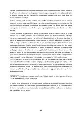 simple et extrêmement assisté par plusieurs éléments : nous voyons en premier la poitrine généreuse
de la femme puis notre regard se plonge dans le sien. Ses yeux nous guident vers le bas en direction
du texte (au passage, nos yeux s’arrêtent une deuxième fois sur sa poitrine). Attiré par le jaune, nos
yeux se pose enfin sur le logo.

De toute évidence, cette annonce souhaite crée un effet produit fort en insistant sur les résultats
engendrés par le port du produit. Elle répond à un mécanisme d’influence d’ordre motivationniste. Elle
crée une motivation subjective (le fantasme pour l’homme d’avoir une femme avec une poitrine
avantageuse et le fantasme pour la femme, qui juge sa poitrine trop petite, d’avoir une poitrine
affirmée).

En 1994, la marque Wonderbra lance le push up. La marque arrive donc sur le marché de lingerie
féminine avec un produit caractérisé par une innovation technique et donc une innovation esthétique
pour la femme qui souhaite « gonfler » sa poitrine. Wondrebra était donc à l ‘époque le seul acteur du
marché et la seule marque de référence dans le domaine du push-up : One selling proposition. En
1994, la marque veut donc se faire connaître et faire connaître son produit novateur mais aussi
quelque peu dérangeant. En effet, l’acte d’achat et de port d’un tel produit pouvait être des freins à
l’achat même. Par l’achat d’un wonderbra, la femme reconnaissait elle-même sa petite poitrine,
symbole par excellence de la féminité puis en le portant elle devait s’assumer et subir le regard des
autres. En utilisant un concept de création basé sur le ton humoristique et ironique, Wonderbra a en
quelque sorte dédramatisé et « dévulgariser » ceci . En faisant cela, la marque a fait d’une pierre deux
coups puisqu’elle a aussi dédramatiser l’attirance des hommes pour les poitrines généreuses.
De plus, Wonderbra choisit toujours un mannequin pour ces campagnes publicitaires. Ce choix n’est
pas innocent. Les femmes visées par cette campagne publicitaire (celles qui pensent avoir une petite
poitrine) se disent qu’en portant un wonderbra elles ressembleront à l’ambassadrice de la marque et
deviendront des femmes fatales. Ces dernières étant particulièrement appréciées des hommes. En
montrant les effets du push-up sur les hommes, cette annonce suggère à toutes femmes d’en faire
autant sans complexe.


WONDERBRA révolutionne en quelque sorte le marché de la lingerie en alliant glamour et humour.
Ce concept sera repris plus tard par Aubade.


Le soutien gorge wonderbra est un concept novateur et moderne : un décolleté plongeant et profond,
une poitrine magnifique pour des femmes qui veulent affirmer leur féminité. WONDERBRA est l’atout
de charme pour les femmes qui s’assument et aiment séduire et est l’allié des femmes en réaffirmant
avec humour leur droit de séduire.




                                                  24
 