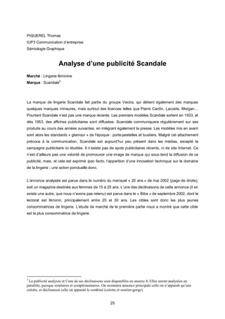 PIQUEREL Thomas
IUP3 Communication d’entreprise
Sémiologie Graphique



                    Analyse d’une publicité Scandale
Marché : Lingerie féminine
Marque : Scandale5




La marque de lingerie Scandale fait partie du groupe Vectra, qui détient également des marques
quelques marques mineures, mais surtout des licences telles que Pierre Cardin, Lacoste, Morgan…
Pourtant Scandale n’est pas une marque récente. Les premiers modèles Scandale sortent en 1933, et
dès 1953, des affiches publicitaires sont diffusées. Scandale communiquera régulièrement sur ses
produits au cours des années suivantes, en intégrant également la presse. Les modèles mis en avant
sont alors les standards « glamour » de l’époque : porte-jaretelles et bustiers. Malgré cet attachement
précoce à la communication, Scandale est aujourd’hui peu présent dans les médias, excepté la
campagne publicitaire ici étudiée. Il n’existe pas de spots publicitaires récents, ni de site Internet. Ce
n’est d’ailleurs pas une volonté de promouvoir une image de marque qui sous-tend la diffusion de ce
publicité, mais, et cela est exprimé ipso facto, l’apparition d’une innovation technique sur le domaine
de la lingerie ; une action ponctuelle donc.


L’annonce analysée est parue dans le numéro du mensuel « 20 ans » de mai 2002 (page de droite),
soit un magazine destinée aux femmes de 15 à 25 ans. L’une des déclinaisons de cette annonce (il en
existe une autre, que nous n’avons pas retenu) est parue dans le « Biba » de septembre 2002, dont le
lectorat est féminin, principalement entre 20 et 30 ans. Les cibles sont donc les plus jeunes
consommatrices de lingerie. L’étude de marché de le première partie nous a montré que cette cible
est la plus consommatrice de lingerie.




5
 La publicité analysée et l’une de ses déclinaisons sont disponibles en annexe 4. Elles seront analysées en
parallèle, puisque similaires et complémentaires. On nommera annonce principale celle où n’apparaît qu’une
culotte, et déclinaison celle où apparaît le combiné (culotte et soutien-gorge).


                                                      25
 