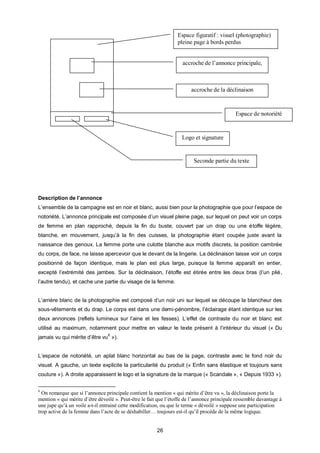 Espace figuratif : visuel (photographie)
                                                                 pleine page à bords perdus


                                                                    accroche de l’annonce principale,



                                                                        accroche de la déclinaison



                                                                                             Espace de notoriété


                                                                   Logo et signature


                                                                         Seconde partie du texte




Description de l’annonce
L’ensemble de la campagne est en noir et blanc, aussi bien pour la photographie que pour l’espace de
notoriété. L’annonce principale est composée d’un visuel pleine page, sur lequel on peut voir un corps
de femme en plan rapproché, depuis la fin du buste, couvert par un drap ou une étoffe légère,
blanche, en mouvement, jusqu’à la fin des cuisses, la photographie étant coupée juste avant la
naissance des genoux. La femme porte une culotte blanche aux motifs discrets, la position cambrée
du corps, de face, ne laisse apercevoir que le devant de la lingerie. La déclinaison laisse voir un corps
positionné de façon identique, mais le plan est plus large, puisque la femme apparaît en entier,
excepté l’extrémité des jambes. Sur la déclinaison, l’étoffe est étirée entre les deux bras (l’un plié,
l’autre tendu), et cache une partie du visage de la femme.


L’arrière blanc de la photographie est composé d’un noir uni sur lequel se découpe la blancheur des
sous-vêtements et du drap. Le corps est dans une demi-pénombre, l’éclairage étant identique sur les
deux annonces (reflets lumineux sur l’aine et les fesses). L’effet de contraste du noir et blanc est
utilisé au maximum, notamment pour mettre en valeur le texte présent à l’intérieur du visuel (« Du
                                6
jamais vu qui mérite d’être vu »).


L’espace de notoriété, un aplat blanc horizontal au bas de la page, contraste avec le fond noir du
visuel. A gauche, un texte explicite la particularité du produit (« Enfin sans élastique et toujours sans
couture »). A droite apparaissent le logo et la signature de la marque (« Scandale », « Depuis 1933 »).

6
  On remarque que si l’annonce principale contient la mention « qui mérite d’être vu », la déclinaison porte la
mention « qui mérite d’être dévoilé ». Peut-être le fait que l’étoffe de l’annonce principale ressemble davantage à
une jupe qu’à un voile a-t-il entrainé cette modification, ou que le terme « dévoilé » suppose une participation
trop active de la femme dans l’acte de se déshabiller… toujours est-il qu’il procéde de la même logique.


                                                        26
 