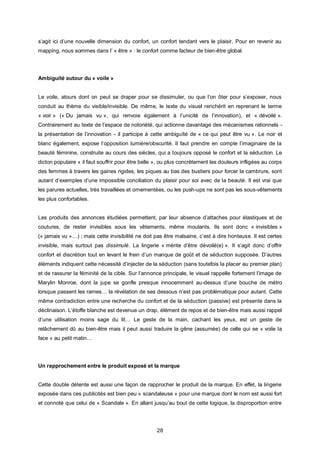 s’agit ici d’une nouvelle dimension du confort, un confort tendant vers le plaisir. Pour en revenir au
mapping, nous sommes dans l’ « être » : le confort comme facteur de bien-être global.




Ambiguité autour du « voile »


Le voile, atours dont on peut se draper pour se dissimuler, ou que l’on ôter pour s’exposer, nous
conduit au thème du visible/invisible. De même, le texte du visuel renchérit en reprenant le terme
« voir » (« Du jamais vu », qui renvoie également à l’unicité de l’innovation), et « dévoilé ».
Contrairement au texte de l’espace de notoriété, qui actionne davantage des mécanismes rationnels -
la présentation de l’innovation - il participe à cette ambiguïté de « ce qui peut être vu ». Le noir et
blanc également, expose l’opposition lumière/obscurité. Il faut prendre en compte l’imaginaire de la
beauté féminine, construite au cours des siècles, qui a toujours opposé le confort et la séduction. Le
dicton populaire « il faut souffrir pour être belle », ou plus concrètement les douleurs infligées au corps
des femmes à travers les gaines rigides, les piques au bas des bustiers pour forcer la cambrure, sont
autant d’exemples d’une impossible conciliation du plaisir pour soi avec de la beauté. Il est vrai que
les parures actuelles, très travaillées et ornementées, ou les push-ups ne sont pas les sous-vêtements
les plus confortables.


Les produits des annonces étudiées permettent, par leur absence d’attaches pour élastiques et de
coutures, de rester invisibles sous les vêtements, même moulants. Ils sont donc « invisibles »
(« jamais vu »…) ; mais cette invisibilité ne doit pas être malsaine, c’est à dire honteuse. Il est certes
invisible, mais surtout pas dissimulé. La lingerie « mérite d’être dévoilé(e) ». Il s’agit donc d’offrir
confort et discrétion tout en levant le frein d’un manque de goût et de séduction supposée. D’autres
éléments indiquent cette nécessité d’injecter de la séduction (sans toutefois la placer au premier plan)
et de rassurer la féminité de la cible. Sur l’annonce principale, le visuel rappelle fortement l’image de
Marylin Monroe, dont la jupe se gonfle presque innocemment au-dessus d’une bouche de métro
lorsque passent les rames… la révélation de ses dessous n’est pas problématique pour autant. Cette
même contradiction entre une recherche du confort et de la séduction (passive) est présente dans la
déclinaison. L’étoffe blanche est devenue un drap, élément de repos et de bien-être mais aussi rappel
d’une utilisation moins sage du lit… Le geste de la main, cachant les yeux, est un geste de
relâchement dû au bien-être mais il peut aussi traduire la gêne (assumée) de celle qui se « voile la
face » au petit matin…




Un rapprochement entre le produit exposé et la marque


Cette double détente est aussi une façon de rapprocher le produit de la marque. En effet, la lingerie
exposée dans ces publicités est bien peu « scandaleuse » pour une marque dont le nom est aussi fort
et connoté que celui de « Scandale ». En allant jusqu’au bout de cette logique, la disproportion entre




                                                    28
 