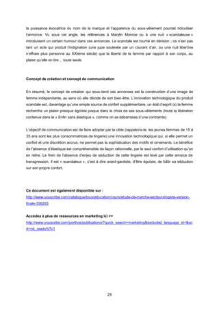 la puissance évocatrice du nom de la marque et l’apparence du sous-vêtement pourrait ridiculiser
l’annonce. Vu sous cet angle, les références à Marylin Monroe ou à une nuit « scandaleuse »
introduisent un certain humour dans ces annonces. Le scandale est tourné en dérision ; ce n’est pas
tant un acte qui produit l’indignation (une jupe soulevée par un courant d’air, ou une nuit libertine
n’effraie plus personne au XXIème siècle) que la liberté de la femme par rapport à son corps, au
plaisir qu’elle en tire… toute seule.




Concept de création et concept de communication


En résumé, le concept de création qui sous-tend ces annonces est la construction d’une image de
femme indépendante, au sens où elle décide de son bien-être. L’innovation technologique du produit
scandale est, davantage qu’une simple source de confort supplémentaire, un état d’esprit où la femme
recherche un plaisir presque égoïste jusque dans le choix de ses sous-vêtements (toute la libération
contenue dans le « Enfin sans élastique », comme on se débarrasse d’une contrainte).


L’objectif de communication est de faire adopter par la cible (rappelons-le, les jeunes femmes de 15 à
35 ans sont les plus consommatrices de lingerie) une innovation technologique qui, si elle permet un
confort et une discrétion accrus, ne permet pas la sophistication des motifs et ornements. Le bénéfice
de l’absence d’élastique est compréhensible de façon rationnelle, par le seul confort d’utilisation qu’on
en retire. Le frein de l’absence d’enjeu de séduction de cette lingerie est levé par cette amorce de
transgression, il est « scandaleux », c’est à dire avant-gardiste, d’être égoïste, de bâtir sa séduction
sur son propre confort.




Ce document est également disponible sur :
http://www.youscribe.com/catalogue/tous/education/cours/etude-de-marche-secteur-lingerie-version-
finale-356293


Accédez à plus de ressources en marketing ici >>
http://www.youscribe.com/porthos/publications/?quick_search=marketing&excluded_language_id=&so
rt=nb_reads%7c1




                                                   29
 