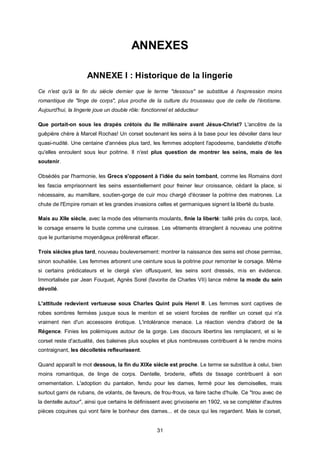 ANNEXES

                     ANNEXE I : Historique de la lingerie
Ce n'est qu'à la fin du siècle dernier que le terme "dessous" se substitue à l'expression moins
romantique de "linge de corps", plus proche de la culture du trousseau que de celle de l'érotisme.
Aujourd'hui, la lingerie joue un double rôle: fonctionnel et séducteur

Que portait-on sous les drapés crétois du IIe millénaire avant Jésus-Christ? L'ancêtre de la
guêpière chère à Marcel Rochas! Un corset soutenant les seins à la base pour les dévoiler dans leur
quasi-nudité. Une centaine d'années plus tard, les femmes adoptent l'apodesme, bandelette d'étoffe
qu'elles enroulent sous leur poitrine. Il n'est plus question de montrer les seins, mais de les
soutenir.

Obsédés par l'harmonie, les Grecs s'opposent à l'idée du sein tombant, comme les Romains dont
les fascia emprisonnent les seins essentiellement pour freiner leur croissance, cédant la place, si
nécessaire, au mamillare, soutien-gorge de cuir mou chargé d'écraser la poitrine des matrones. La
chute de l'Empire romain et les grandes invasions celtes et germaniques signent la liberté du buste.

Mais au XIIe siècle, avec la mode des vêtements moulants, finie la liberté: taillé près du corps, lacé,
le corsage enserre le buste comme une cuirasse. Les vêtements étranglent à nouveau une poitrine
que le puritanisme moyenâgeux préférerait effacer.

Trois siècles plus tard, nouveau bouleversement: montrer la naissance des seins est chose permise,
sinon souhaitée. Les femmes arborent une ceinture sous la poitrine pour remonter le corsage. Même
si certains prédicateurs et le clergé s'en offusquent, les seins sont dressés, mis en évidence.
Immortalisée par Jean Fouquet, Agnès Sorel (favorite de Charles VII) lance même la mode du sein
dévoilé.

L'attitude redevient vertueuse sous Charles Quint puis Henri II. Les femmes sont captives de
robes sombres fermées jusque sous le menton et se voient forcées de renfiler un corset qui n'a
vraiment rien d'un accessoire érotique. L'intolérance menace. La réaction viendra d'abord de la
Régence. Finies les polémiques autour de la gorge. Les discours libertins les remplacent, et si le
corset reste d'actualité, des baleines plus souples et plus nombreuses contribuent à le rendre moins
contraignant, les décolletés refleurissent.

Quand apparaît le mot dessous, la fin du XIXe siècle est proche. Le terme se substitue à celui, bien
moins romantique, de linge de corps. Dentelle, broderie, effets de tissage contribuent à son
ornementation. L'adoption du pantalon, fendu pour les dames, fermé pour les demoiselles, mais
surtout garni de rubans, de volants, de faveurs, de frou-frous, va faire tache d'huile. Ce "trou avec de
la dentelle autour", ainsi que certains le définissent avec grivoiserie en 1902, va se compléter d'autres
pièces coquines qui vont faire le bonheur des dames... et de ceux qui les regardent. Mais le corset,


                                                    31
 