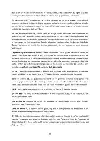 dont on dit qu'il modèle les femmes sur le modèle du sablier, entonne son chant du cygne. Jugé trop
contraignant, il s'accommode mal des velléités libertaires de la garçonne des Années folles.

En 1889 apparaît le "corselet-gorge". Le but était d'inverser les forces de support. Le problème à
résoudre, maintenir la poitrine. Au lieu de s'appuyer sur les hanches comme le corset et de recueillir
les seins par en dessous comme dans des coupes, le principe était de suspendre la poitrine pas des
bretelles. Le diaphragme était enfin libéré.

En 1900, le corset entonne son chant du cygne, il s'allonge, se tord, explose en 1000 fanfreluches. En
réalité, il est aussi constituer d'un long contrefort métallique, qui meurtrit volontairement les aines pour
obliger les femmes à chercher un soulagement en creusant les reins : de là, ces bustes en surplomb
et ces croupes qui n'en finissent pas. Mais les silhouettes invraisemblables des femmes de la Belle
Époque trahissent, en réalité, les derniers soubresauts de ces accessoires aussi absurdes
qu'érotiques.

La première guerre mondiale portera au corset un coup fatal : tandis que les hommes se battent, les
travaux champêtres sont dévolus à leurs compagnes, les commerçantes se mettent au volant, les
usines se remplissent d'un personnel féminin qui souhaite se simplifier l'existence. Privées de leur
femme de chambre, les bourgeoises troquent leur corset contre une gaine, plus souple, donc plus
facile à enfiler, où les baleines sont remplacées par des ressorts caoutchoutés. Le corset ne s'en
remettra pas, définitivement sacrifié sur l'autel de la commodité

En 1917, les Américaines répondent à l'appel du War Industries Board en renonçant à acheter des
corsets à baleines d'acier, libérant ainsi 28 000 tonnes de métal, de quoi construire 2 cuirassés.

Dans les années 20, les garçonnes n'exposent pas de poitrines opulentes. Elles portent des
soutiens-gorge spéciaux, des brassières qui aplatissent les seins. Sous-vêtement fait d'une seule
pièce avec 2 faibles pinces sur les côtés, sont des sortes de bandeaux qu'elles attachent dans le dos.

1923 : Le mot soutien-gorge apparaît pour la première fois dans le dictionnaire français.

En 1920-1925, il a connu une fâcheuse tendance à écraser les seins au lieu de les soutenir ; il s’est
fait plus profond vers 1932.

Les années 30 marquent la montée en puissance du soutien-gorge comme objet érotique,
notamment avec l'invention du bonnet.

Dans les année 50, le triptyque soutien-gorge, slip, bas et porte-jaretelles, se démocratise. Il est
associé à la rondeur et la poitrine se doit d'être opulente.

En 1968, des féministes américaines jettent leur soutien-gorge à la poubelle lors d'une manifestation
contre le concours de Miss Amérique. Les seins se portent nus. Pas vraiment chez les Françaises qui
déclarent alors, à 84 %, en porter tout le temps. Le soutien-gorge léger et transparent est mis au goût
du jour par Dim.




                                                    32
 