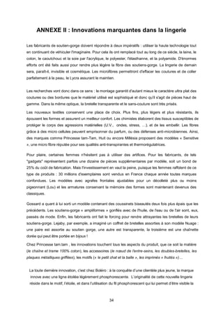 ANNEXE II : Innovations marquantes dans la lingerie

Les fabricants de soutien-gorge doivent répondre à deux impératifs : utiliser la haute technologie tout
en continuant de véhiculer l'imaginaire. Pour cela ils ont remplacé tout au long de ce siècle, la laine, le
coton, le caoutchouc et la soie par l'acrylique, le polyester, l'élasthanne, et la polyamide. D'énormes
efforts ont été faits aussi pour rendre plus légère la fibre des soutiens-gorge. La lingerie de demain
sera, paraît-il, invisible et cosmétique. Les microfibres permettront d'effacer les coutures et de coller
parfaitement à la peau, le Lycra assurant le maintien.


Les recherches vont donc dans ce sens : le montage garantit d'autant mieux le caractère ultra plat des
coutures ou des bordures que le matériel utilisé est sophistiqué et donc qu'il s'agit de pièces haut de
gamme. Dans la même optique, la bretelle transparente et le sans-couture sont très prisés.

Les nouveaux textiles conservent une place de choix. Plus fins, plus légers et plus résistants, ils
épousent les formes et assurent un meilleur confort. Les chimistes élaborent des tissus susceptibles de
protéger le corps des agressions matérielles (U.V., ondes, stress, …), et de les embellir. Les fibres
grâce à des micro cellules peuvent emprisonner du parfum, ou des défenses anti-microbiennes. Ainsi,
des marques comme Princesse tam-Tam, Huit ou encore Millésia proposent des modèles « Sensitive
», une micro fibre réputée pour ses qualités anti-transpirantes et thermorégulatrices.

Pour plaire, certaines femmes n'hésitent pas à utiliser des artifices. Pour les fabricants, de tels
"gadgets" représentent parfois une dizaine de pièces supplémentaires par modèle, soit un bond de
25% du coût de fabrication. Mais l'investissement en vaut la peine, puisque les femmes raffolent de ce
type de produits : 30 millions d'exemplaires sont vendus en France chaque année toutes marques
confondues. Les modèles avec agrafes frontales ajustables pour un décolleté plus ou moins
pigeonnant (Lou) et les armatures conservant la mémoire des formes sont maintenant devenus des
classiques.

Gossard a quant à lui sorti un modèle contenant des coussinets biseautés deux fois plus épais que les
précédents. Les soutiens-gorge « ampliformes » gonflés avec de l'huile, de l'eau ou de l'air sont, eux,
passés de mode. Enfin, les fabricants ont fait le forcing pour rendre attrayantes les bretelles de leurs
soutiens-gorge. Lejaby, par exemple, a imaginé un coffret de bretelles assorties à son modèle Nuage :
une paire est assortie au soutien gorge, une autre est transparente, la troisième est une chaînette
dorée qui peut être portée en bijoux !

Chez Princesse tam.tam , les innovations touchent tous les aspects du produit, que ce soit la matière
(le chaîne et trame 100% coton), les accessoires (le nœud de l’entre-seins, les doubles-bretelles, les
plaques métalliques griffées), les motifs (« le petit chat et la balle », les imprimés « fruités »)…


 La toute dernière innovation, c'est chez Boléro : à la conquête d’une clientèle plus jeune, la marque
  innove avec une ligne étoilée légèrement phosphorescente. L’originalité de cette nouvelle lingerie
 réside dans le motif, l’étoile, et dans l’utilisation du fil phosphorescent qui lui permet d’être visible la



                                                     34
 