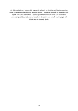 nuit. Boléro a également bouleversé le paysage de la lingerie en révolutionnant l’attache du soutien-
gorge : un aimant simplifie désormais la vie des femmes… et celle des hommes, qui deviennent enfin
    experts dans l’art du décrochage. L’accrochage est maintenant ultra facile - une fois les deux
 extrémités rapprochées, les deux aimants s’attirent et installent avec grâce le soutien-gorge - et le
                                  décrochage est tout aussi simple.




                                                  35
 