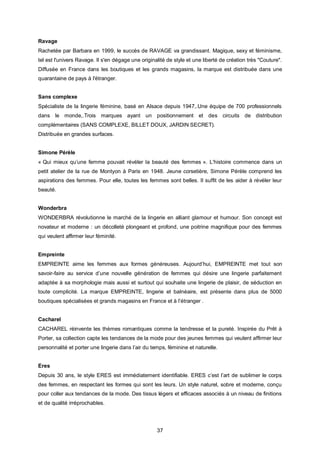 Ravage
Rachetée par Barbara en 1999, le succès de RAVAGE va grandissant. Magique, sexy et féminisme,
tel est l'univers Ravage. Il s'en dégage une originalité de style et une liberté de création très "Couture".
Diffusée en France dans les boutiques et les grands magasins, la marque est distribuée dans une
quarantaine de pays à l'étranger.


Sans complexe
Spécialiste de la lingerie féminine, basé en Alsace depuis 1947,.Une équipe de 700 professionnels
dans le monde,.Trois marques ayant un positionnement et des circuits de distribution
complémentaires (SANS COMPLEXE, BILLET DOUX, JARDIN SECRET).
Distribuée en grandes surfaces.


Simone Pérèle
« Qui mieux qu’une femme pouvait révéler la beauté des femmes ». L’histoire commence dans un
petit atelier de la rue de Montyon à Paris en 1948. Jeune corsetière, Simone Pérèle comprend les
aspirations des femmes. Pour elle, toutes les femmes sont belles. Il suffit de les aider à révéler leur
beauté.


Wonderbra
WONDERBRA révolutionne le marché de la lingerie en alliant glamour et humour. Son concept est
novateur et moderne : un décolleté plongeant et profond, une poitrine magnifique pour des femmes
qui veulent affirmer leur féminité.


Empreinte
EMPREINTE aime les femmes aux formes généreuses. Aujourd’hui, EMPREINTE met tout son
savoir-faire au service d’une nouvelle génération de femmes qui désire une lingerie parfaitement
adaptée à sa morphologie mais aussi et surtout qui souhaite une lingerie de plaisir, de séduction en
toute complicité. La marque EMPREINTE, lingerie et balnéaire, est présente dans plus de 5000
boutiques spécialisées et grands magasins en France et à l’étranger .


Cacharel
CACHAREL réinvente les thèmes romantiques comme la tendresse et la pureté. Inspirée du Prêt à
Porter, sa collection capte les tendances de la mode pour des jeunes femmes qui veulent affirmer leur
personnalité et porter une lingerie dans l’air du temps, féminine et naturelle.


Eres
Depuis 30 ans, le style ERES est immédiatement identifiable. ERES c’est l’art de sublimer le corps
des femmes, en respectant les formes qui sont les leurs. Un style naturel, sobre et moderne, conçu
pour coller aux tendances de la mode. Des tissus légers et efficaces associés à un niveau de finitions
et de qualité irréprochables.




                                                    37
 