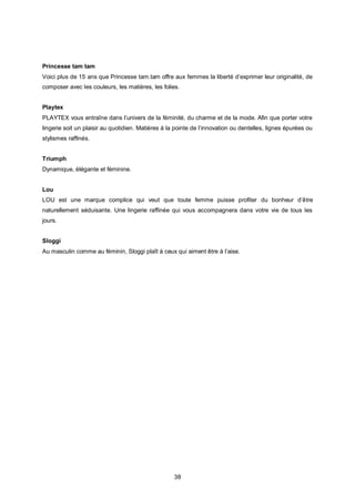 Princesse tam tam
Voici plus de 15 ans que Princesse tam.tam offre aux femmes la liberté d’exprimer leur originalité, de
composer avec les couleurs, les matières, les folies.


Playtex
PLAYTEX vous entraîne dans l’univers de la féminité, du charme et de la mode. Afin que porter votre
lingerie soit un plaisir au quotidien. Matières à la pointe de l’innovation ou dentelles, lignes épurées ou
stylismes raffinés.


Triumph
Dynamique, élégante et féminine.


Lou
LOU est une marque complice qui veut que toute femme puisse profiter du bonheur d’être
naturellement séduisante. Une lingerie raffinée qui vous accompagnera dans votre vie de tous les
jours.


Sloggi
Au masculin comme au féminin, Sloggi plaît à ceux qui aiment être à l’aise.




                                                    38
 