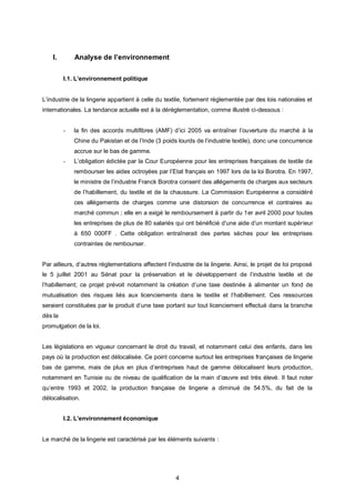 I.       Analyse de l’environnement

         I.1. L’environnement politique


L’industrie de la lingerie appartient à celle du textile, fortement réglementée par des lois nationales et
internationales. La tendance actuelle est à la déréglementation, comme illustré ci-dessous :


         -   la fin des accords multifibres (AMF) d’ici 2005 va entraîner l’ouverture du marché à la
             Chine du Pakistan et de l’Inde (3 poids lourds de l’industrie textile), donc une concurrence
             accrue sur le bas de gamme.
         -   L’obligation édictée par la Cour Européenne pour les entreprises françaises de textile de
             rembourser les aides octroyées par l’Etat français en 1997 lors de la loi Borotra. En 1997,
             le ministre de l’industrie Franck Borotra consent des allégements de charges aux secteurs
             de l’habillement, du textile et de la chaussure. La Commission Européenne a considéré
             ces allégements de charges comme une distorsion de concurrence et contraires au
             marché commun ; elle en a exigé le remboursement à partir du 1er avril 2000 pour toutes
             les entreprises de plus de 80 salariés qui ont bénéficié d’une aide d’un montant supérieur
             à 650 000FF . Cette obligation entraînerait des pertes sèches pour les entreprises
             contraintes de rembourser.


Par ailleurs, d’autres réglementations affectent l’industrie de la lingerie. Ainsi, le projet de loi proposé
le 5 juillet 2001 au Sénat pour la préservation et le développement de l’industrie textile et de
l’habillement; ce projet prévoit notamment la création d’une taxe destinée à alimenter un fond de
mutualisation des risques liés aux licenciements dans le textile et l’habillement. Ces ressources
seraient constituées par le produit d’une taxe portant sur tout licenciement effectué dans la branche
dès la
promulgation de la loi.


Les législations en vigueur concernant le droit du travail, et notamment celui des enfants, dans les
pays où la production est délocalisée. Ce point concerne surtout les entreprises françaises de lingerie
bas de gamme, mais de plus en plus d’entreprises haut de gamme délocalisent leurs production,
notamment en Tunisie ou de niveau de qualification de la main d’œuvre est très élevé. Il faut noter
qu’entre 1993 et 2002, la production française de lingerie a diminué de 54.5%, du fait de la
délocalisation.


         I.2. L’environnement économique


Le marché de la lingerie est caractérisé par les éléments suivants :




                                                     4
 