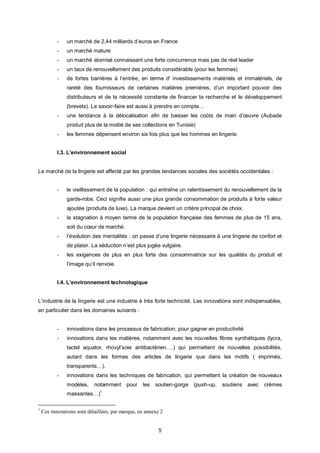 -   un marché de 2,44 milliards d’euros en France
           -   un marché mature
           -   un marché atomisé connaissant une forte concurrence mais pas de réel leader
           -   un taux de renouvellement des produits considérable (pour les femmes)
           -   de fortes barrières à l’entrée, en terme d' investissements matériels et immatériels, de
               rareté des fournisseurs de certaines matières premières, d’un important pouvoir des
               distributeurs et de la nécessité constante de financer la recherche et le développement
               (brevets). Le savoir-faire est aussi à prendre en compte…
           -   une tendance à la délocalisation afin de baisser les coûts de main d’œuvre (Aubade
               produit plus de la moitié de ses collections en Tunisie)
           -   les femmes dépensent environ six fois plus que les hommes en lingerie.


           I.3. L’environnement social


Le marché de la lingerie est affecté par les grandes tendances sociales des sociétés occidentales :


           -   le vieillissement de la population : qui entraîne un ralentissement du renouvellement de la
               garde-robe. Ceci signifie aussi une plus grande consommation de produits à forte valeur
               ajoutée (produits de luxe). La marque devient un critère principal de choix.
           -   la stagnation à moyen terme de la population française des femmes de plus de 15 ans,
               soit du cœur de marché.
           -   l’évolution des mentalités : on passe d’une lingerie nécessaire à une lingerie de confort et
               de plaisir. La séduction n’est plus jugée vulgaire.
           -   les exigences de plus en plus forte des consommatrice sur les qualités du produit et
               l’image qu’il renvoie.


           I.4. L’environnement technologique


L’industrie de la lingerie est une industrie à très forte technicité. Les innovations sont indispensables,
en particulier dans les domaines suivants :


           -   innovations dans les processus de fabrication, pour gagner en productivité
           -   innovations dans les matières, notamment avec les nouvelles fibres synthétiques (lycra,
               tactel aquator, rhovyl’soie antibactérien….) qui permettent de nouvelles possibilités,
               autant dans les formes des articles de lingerie que dans les motifs ( imprimés,
               transparents…).
           -   innovations dans les techniques de fabrication, qui permettent la création de nouveaux
               modèles,     notamment      pour   les   soutien-gorge   (push-up,   soutiens avec   crèmes
                               1
               massantes…)

1
    Ces innovations sont détaillées, par marque, en annexe 2


                                                          5
 