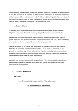 L’importance des matières dans la confection de la lingerie entraîne un fort pouvoir de négociations de
la part des fournisseurs. Ils exercent un métier qu’il est difficile pour les entreprises de lingerie
d’intégrer en amont (brevets de fabrication, coût d’installation…). Ainsi Dupont de Nemours est le seul
fournisseur mondial de lycra et de tactel. D’autre part, la lingerie ne représente souvent qu’une faible
partie du chiffre d’affaires des fournisseurs, d’où leur position de force.


          I.5. Moteurs et freins


Si la lingerie est un secteur relativement peu dynamique par rapport à des secteurs comme la
téléphonie par exemple, elle reste le marché ayant la plus forte croissance du secteur textile.


La stagnation du nombre de femmes en âge d’acheter des articles de lingerie entraîne une plus
grande importance de la reconnaissance de la marque comme « marque de luxe ». Ainsi, le marketing
et particulièrement la communication deviennent des moteurs essentiels.


La forte concurrence sur ce marché, et le foisonnement de marque qui en résulte rend difficile la
fidélisation de la clientèle. Les achats sont souvent des « coups de cœur » irrationnels, ce qui
présente au moins l’avantage de lever le frein du prix. Toutefois, une catégorie de consommatrices
utilisent la grande diversité de l’offre pour effectuer des achats rationnels, comparatifs. Globalement,
l’achat de lingerie reste un acte de plaisir, très impliquant.


La lingerie pour homme et le vêtement de nuit pour femme (l’offre étant encore très inadaptée, entre
les extrêmes du glamour inconfortable et du confort sans finesse) semblent être les principales
perspectives de développement.




    II.       Analyse du secteur

          II.1. L’offre


                   II.1.1. Photographies du marché et chiffres d’affaires (schémas)


                                   Les fabricants français indépendants :




                                                      6
 