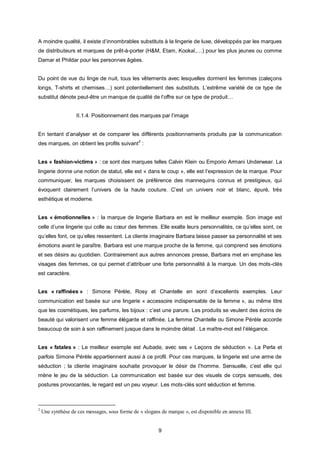 A moindre qualité, il existe d’innombrables substituts à la lingerie de luxe, développés par les marques
de distributeurs et marques de prêt-à-porter (H&M, Etam, Kookaï,…) pour les plus jeunes ou comme
Damar et Phildar pour les personnes âgées.


Du point de vue du linge de nuit, tous les vêtements avec lesquelles dorment les femmes (caleçons
longs, T-shirts et chemises…) sont potentiellement des substituts. L’extrême variété de ce type de
substitut dénote peut-être un manque de qualité de l’offre sur ce type de produit…


                   II.1.4. Positionnement des marques par l’image


En tentant d’analyser et de comparer les différents positionnements produits par la communication
des marques, on obtient les profils suivant 2 :


Les « fashion-victims » : ce sont des marques telles Calvin Klein ou Emporio Armani Underwear. La
lingerie donne une notion de statut, elle est « dans le coup », elle est l’expression de la marque. Pour
communiquer, les marques choisissent de préférence des mannequins connus et prestigieux, qui
évoquent clairement l’univers de la haute couture. C’est un univers noir et blanc, épuré, très
esthétique et moderne.


Les « émotionnelles » : la marque de lingerie Barbara en est le meilleur exemple. Son image est
celle d’une lingerie qui colle au cœur des femmes. Elle exalte leurs personnalités, ce qu’elles sont, ce
qu’elles font, ce qu’elles ressentent. La cliente imaginaire Barbara laisse passer sa personnalité et ses
émotions avant le paraître. Barbara est une marque proche de la femme, qui comprend ses émotions
et ses désirs au quotidien. Contrairement aux autres annonces presse, Barbara met en emphase les
visages des femmes, ce qui permet d’attribuer une forte personnalité à la marque. Un des mots-clés
est caractère.


Les « raffinées » : Simone Pérèle, Rosy et Chantelle en sont d’excellents exemples. Leur
communication est basée sur une lingerie « accessoire indispensable de la femme », au même titre
que les cosmétiques, les parfums, les bijoux : c’est une parure. Les produits se veulent des écrins de
beauté qui valorisent une femme élégante et raffinée. La femme Chantelle ou Simone Pérèle accorde
beaucoup de soin à son raffinement jusque dans le moindre détail . Le maître-mot est l’élégance.


Les « fatales » : Le meilleur exemple est Aubade, avec ses « Leçons de séduction ». La Perla et
parfois Simone Pérèle appartiennent aussi à ce profil. Pour ces marques, la lingerie est une arme de
séduction ; la cliente imaginaire souhaite provoquer le désir de l’homme. Sensuelle, c’est elle qui
mène le jeu de la séduction. La communication est basée sur des visuels de corps sensuels, des
postures provocantes, le regard est un peu voyeur. Les mots-clés sont séduction et femme.



2
    Une synthèse de ces messages, sous forme de « slogans de marque », est disponible en annexe III.


                                                         9
 