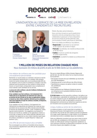 L’INNOVATION AU SERVICE DE LA MISE EN RELATION
ENTRE CANDIDATS ET RECRUTEURS
Une relation de confiance avec les candidats pour
une expérience personnalisée
Rechercher un nouvel emploi ou se déclarer à l’écoute du marché
est un événement significatif pour un candidat. Cette situation
revient de manière cyclique dans une vie professionnelle (65% de
nos utilisateurs sont en poste et souhaitent en changer). Il est donc
important que les personnes qui nous confient la mission de leur
trouver un nouvel emploi correspondant à leurs compétences et
à leurs attentes soient satisfaites de nos services.
La preuve de cette confiance : plus de 3 millions d’utilisateurs de
nos sites chaque mois.
Si les candidats nous font confiance, c’est notamment lié à
l’efficacité de nos algorithmes de traitement de la data qui,
en fonction de leur activité sur les sites ou applications mobiles,
se basent sur des critères explicites (déclarés par les candidats)
mais aussi implicites (le type de contenus consultés, la fréquence,
le terminal utilisé…). »
Si les candidats nous font confiance, c’est également lié à
l’efficacité de nos algorithmes de traitement de la data qui nous
permettent de leur proposer des offres d’emploi personnalisées
en fonction de nombreuses données : profil, compétences, métier,
type de contrat recherché... Ces suggestions, qui évoluent en
fonction de l’activité du candidat sur les applications mobiles ou
sur les sites, se basent sur des critères explicites (déclarés par le
candidat) mais également sur des critères implicites (quels types
de contenus consultent-ils ? à quelle fréquence ? depuis quel
terminal ?, etc.).
Une offre de services toujours plus complète
Pour accompagner nos clients sur l’ensemble de leurs besoins,
nous enrichissons régulièrement notre offre par des acquisitions
et des partenariats.
Plus qu’un simple diffuseur d’offres d’emploi, RegionsJob
permet donc de créer de la valeur tout au long du processus
de recrutement :
•	Des formats innovants tels que la BattleDev qui réunit près
de 4 000 développeurs.
•	Talentplug permet la multi-diffusion des offres d’emploi
•	TalentDetection propose une gestion simple et complète
des candidatures
•	La CVthèque
•	Notre partenariat avec Meilleures Entreprises permet
aux entreprises qui le souhaitent d’afficher les avis de
leurs collaborateurs.
Si 10 000 clients nous font aujourd’hui confiance, c’est grâce à nos
190 collaborateurs, spécialistes du marketing, de la communication,
du contenu éditorial et social, du développement web et applicatif,
de la data, du SEO, du SEA, du web design ou encore du
développement commercial, qui mettent leur expertise au service
de l’innovation et de vos projets de recrutement.
Le mobile est devenu un outil central dans le quotidien de
beaucoup de Français. C’est également le cas en matière de
recrutement. Plus de 52% de notre audience provient actuellement
d’un usage mobile (applications ou web mobile), et ces utilisateurs
sont désormais enclins à candidater depuis leur smartphone.
Grâce aux différentes innovations que nous avons mises en œuvre,
plus de 30% des candidatures se font désormais via un terminal
mobile. Ce chiffre devrait continuer d’augmenter rapidement, et
nous continuons d’anticiper ce phénomène en proposant une offre
de services toujours plus adaptée à cet usage.
L’enjeu mobile au centre de nos attentions
1 MILLION DE MISES EN RELATION CHAQUE MOIS
Nous réunissons 3,5 millions de profils et près de 10 000 clients sur nos plateformes.
10
* Médiamétrie NetRatings - audience mensuelle en juin 2017
Mobile, Big data, personnalisation...
Nous sommes convaincus que la qualité de la
rencontre entre les entreprises et leurs futurs
collaborateurs passe par la mise à disposition
de services emploi  carrière destinés à des
communautés d’intérêt spécifiques et identifiées.
Parmi nos médias de référence, nous éditons :
•	RegionsJob : le spécialiste du recrutement
et de la gestion de carrière en région
•	ParisJob : l’accélérateur de mobilité professionnelle
en Ile-de-France
•	Cadreo : le service carrière des dirigeants
et cadres expérimentés
•	HelloWork : la plateforme dédiée aux professionnels
du digital
François
LEVERGER
Directeur Général Adjoint
David
BEAUREPAIRE
Responsable Développement
et Stratégie
 