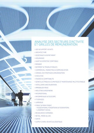 • ADV  SUPPORT ACHATS
• ARCHITECTURE
• ASSISTANAT  SECRETARIAT
• ASSURANCE
• AUDIT  EXPERTISE COMPTABLE
• BANQUE
• BATIMENT  TRAVAUX PUBLICS
• COMMERCIAL, MARKETING  COMMUNICATION
• CONSEIL EN STRATEGIE  ORGANISATION
• EXECUTIVE
• FINANCE  COMPTABILITE
• GENIE ELECTRIQUE  CLIMATIQUE ET MAINTENANCE MULTITECHNIQUE
• HOTELLERIE  RESTAURATION
• IMMOBILIER PRIVE
• INDUSTRIE  INGENIERIE
• INTERNATIONAL
• INFORMATIQUE  TELECOMS
• IT SERVICES
• JURIDIQUE
• PUBLIC  PARA PUBLIC 
• ASSOCIATIONS, FONDATIONS  FEDERATIONS
• LOGEMENT SOCIAL
• RESSOURCES HUMAINES
• RETAIL, MODE  LUXE
• SANTE
• SUPPLY CHAIN, ACHATS  LOGISTIQUE
ANALYSE DES SECTEURS D’ACTIVITE
ET GRILLES DE REMUNERATION
 