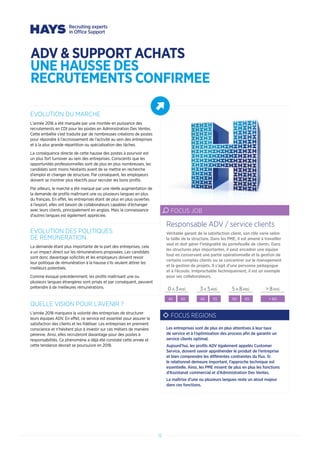 EVOLUTION DU MARCHE
L’année 2016 a été marquée par une montée en puissance des
recrutements en CDI pour les postes en Administration Des Ventes.
Cette embellie s’est traduite par de nombreuses créations de postes
pour répondre à l’accroissement de l’activité au sein des entreprises
et à la plus grande répartition ou spécialisation des tâches.
La conséquence directe de cette hausse des postes à pourvoir est
un plus fort turnover au sein des entreprises. Conscients que les
opportunités professionnelles sont de plus en plus nombreuses, les
candidats sont moins hésitants avant de se mettre en recherche
d’emploi et changer de structure. Par conséquent, les employeurs
doivent se montrer plus réactifs pour recruter les bons profils.
Par ailleurs, le marché a été marqué par une réelle augmentation de
la demande de profils maîtrisant une ou plusieurs langues en plus
du français. En effet, les entreprises étant de plus en plus ouvertes
à l’export, elles ont besoin de collaborateurs capables d’échanger
avec leurs clients, principalement en anglais. Mais la connaissance
d’autres langues est également appréciée.
EVOLUTION DES POLITIQUES
DE REMUNERATION
La demande étant plus importante de la part des entreprises, cela
a un impact direct sur les rémunérations proposées. Les candidats
sont donc davantage sollicités et les employeurs doivent revoir
leur politique de rémunération à la hausse s’ils veulent attirer les
meilleurs potentiels.
Comme évoqué précédemment, les profils maîtrisant une ou
plusieurs langues étrangères sont prisés et par conséquent, peuvent
prétendre à de meilleures rémunérations.
QUELLE VISION POUR L’AVENIR ?
L’année 2018 marquera la volonté des entreprises de structurer
leurs équipes ADV. En effet, ce service est essentiel pour assurer la
satisfaction des clients et les fidéliser. Les entreprises en prennent
conscience et n’hésitent plus à investir sur ces métiers de manière
pérenne. Ainsi, elles recruteront davantage pour des postes à
responsabilités. Ce phénomène a déjà été constaté cette année et
cette tendance devrait se poursuivre en 2018.
Véritable garant de la satisfaction client, son rôle varie selon
la taille de la structure. Dans les PME, il est amené à travailler
seul et doit gérer l’intégralité du portefeuille de clients. Dans
les structures plus importantes, il peut encadrer une équipe
tout en conservant une partie opérationnelle et la gestion de
certains comptes clients ou se concentrer sur le management
et la gestion de projets. Il s’agit d’une personne pédagogue
et à l’écoute. Irréprochable techniquement, il est un exemple
pour ses collaborateurs.
Responsable ADV / service clients
FOCUS JOB
0 A 3ANS 3 A 5ANS 5 A 8ANS  8ANS
40 50 45 55 50 65  60
FOCUS REGIONS
Les entreprises sont de plus en plus attentives à leur taux
de service et à l’optimisation des process afin de garantir un
service clients optimal.
Aujourd’hui, les profils ADV également appelés Customer
Service, doivent savoir appréhender le produit de l’entreprise
et bien comprendre les différentes contraintes du flux. Si
le relationnel demeure important, l’approche technique est
essentielle. Ainsi, les PME mixent de plus en plus les fonctions
d’Assistanat commercial et d’Administration Des Ventes.
La maîtrise d’une ou plusieurs langues reste un atout majeur
dans ces fonctions.
12
ADV  SUPPORT ACHATS
UNE HAUSSE DES
RECRUTEMENTS CONFIRMEE
 