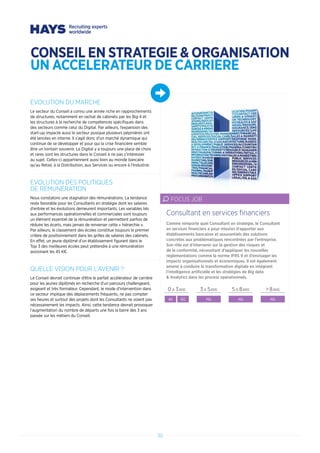30
EVOLUTION DU MARCHE
Le secteur du Conseil a connu une année riche en rapprochements
de structures, notamment en rachat de cabinets par les Big 4 et
les structures à la recherche de compétences spécifiques dans
des secteurs comme celui du Digital. Par ailleurs, l’expansion des
start-up impacte aussi le secteur pusique plusieurs pépinières ont
été lancées en interne. Il s’agit donc d’un marché dynamique qui
continue de se développer et pour qui la crise financière semble
être un lointain souvenir. Le Digital y a toujours une place de choix
et rares sont les structures dans le Conseil à ne pas s’intéresser
au sujet. Celles-ci appartiennent aussi bien au monde bancaire
qu’au Retail, à la Distribution, aux Services ou encore à l’Industrie.
EVOLUTION DES POLITIQUES
DE REMUNERATION
Nous constatons une stagnation des rémunérations. La tendance
reste favorable pour les Consultants en stratégie dont les salaires
d’entrée et les évolutions demeurent importants. Les variables liés
aux performances opérationnelles et commerciales sont toujours
un élément essentiel de la rémunération et permettent parfois de
réduire les écarts, mais jamais de renverser cette « hiérarchie ».
Par ailleurs, le classement des écoles constitue toujours le premier
critère de positionnement dans les grilles de salaires des cabinets.
En effet, un jeune diplômé d’un établissement figurant dans le
Top 3 des meilleures écoles peut prétendre à une rémunération
avoisinant les 45 K€.
QUELLE VISION POUR L’AVENIR ?
Le Conseil devrait continuer d’être le parfait accélerateur de carrière
pour les jeunes diplômés en recherche d’un parcours challengeant,
exigeant et très formateur. Cependant, le mode d’intervention dans
ce secteur implique des déplacements fréquents, ne pas compter
ses heures et surtout des projets dont les Consultants ne voient pas
nécessairement les impacts. Ainsi, cette tendance devrait provoquer
l’augmentation du nombre de départs une fois la barre des 3 ans
passée sur les métiers du Conseil.
Comme nimporte quel Consultant en stratégie, le Consultant
en services financiers a pour mission d’apporter aux
établissements bancaires et assurantiels des solutions
concrètes aux problématiques rencontrées par l’entreprise.
Son rôle est d’intervenir sur la gestion des risques et
de la conformité, nécessitant d’appliquer les nouvelles
réglementations comme la norme IFRS 9 et d’envisager les
impacts organisationnels et économiques. Il est également
amené à conduire la transformation digitale en intégrant
l’intelligence artificielle et les stratégies de Big data
 Analytics dans les process opérationnels.
Consultant en services financiers
FOCUS JOB
0 A 3ANS 3 A 5ANS 5 A 8ANS  8ANS
40 60 NS NS NS
CONSEIL EN STRATEGIE  ORGANISATION
UN ACCELERATEUR DE CARRIERE
 