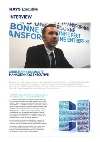 32
COMMENT LES DIRIGEANTS DOIVENT-ILS SE
PREPARER A CETTE TRANSFORMATION ?
Sur un terrain de compétition plus difficile et qui évolue très vite,
les « compétences digitales » des cadres dirigeants ainsi que leur
capacité à opérer le changement rapidement, apparaissent comme
une réelle force. Le mandat de ces patrons est, aujourd’hui plus que
jamais, de bien comprendre et d’évaluer l’impact digital ainsi que le
changement de paradigme de leur marché et de leur entreprise.
Là où auparavant il suffisait d’ajouter une expertise de plus sur
l’organigramme pour accompagner une évolution de marché,
il est désormais impératif d’intégrer, le plus en amont et le plus
haut possible dans la hiérarchie, une « task force » digitale ou un
Directeur Général capable de conduire l’évolution.
Les technologies numériques permettent à ces dirigeants de
travailler plus rapidement sur un mode davantage agile et de
composer avec des paramètres externes et internes plus intégrés.
Accompagner une transformation digitale peut être intimidant
pour les patrons habitués à conduire leur entreprise sur des
marchés aux fluctuations « classiques », mais la digitalisation
est disruptive et change la donne et les habitudes.
Depuis un moment, chaque entreprise - quel que soit son secteur d’activité - est confrontée à la transition
vers le digital ou, dans certains cas, à un changement profond de son business model qui devient
exclusivement digital. La nécessité de survie au sein et face à des marchés en très forte mutation devient
l’enjeu de chaque dirigeant de société et de son Comité de direction.
INTERVIEW
CHRISTOPHE DULHOSTE
MANAGER HAYS EXECUTIVE
 