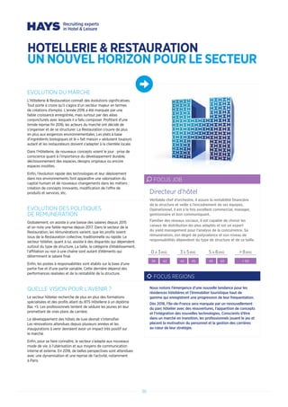 38
EVOLUTION DU MARCHE
L’Hôtellerie  Restauration connaît des évolutions significatives.
Tout porte à croire qu’il s’agira d’un secteur majeur en termes
de créations d’emploi. L’année 2016 a été marquée par une
faible croissance enregistrée, mais surtout par des aléas
conjoncturels avec lesquels il a fallu composer. Profitant d’une
timide reprise fin 2016, les acteurs du marché ont décidé de
s’organiser et de se structurer. La Restauration s’ouvre de plus
en plus aux exigences environnementales. Les plats à base
d’ingrédients biologiques et le « fait maison » séduisent toujours
autant et les restaurateurs doivent s’adapter à la clientèle locale.
Dans l’Hôtellerie, de nouveaux concepts voient le jour : prise de
conscience quant à l’importance du développement durable,
décloisonnement des espaces, designs originaux ou encore
espaces insolites.
Enfin, l’évolution rapide des technologies et leur déploiement
dans nos environnements font apparaître une valorisation du
capital humain et de nouveaux changements dans les métiers :
création de concepts innovants, modification de l’offre de
produits et services, etc.
EVOLUTION DES POLITIQUES
DE REMUNERATION
Globalement, on assiste à une baisse des salaires depuis 2015
et on note une faible reprise depuis 2017. Dans le secteur de la
Restauration, les rémunérations varient, que les profils soient
issus de la Restauration collective, traditionnelle ou rapide. Le
secteur hôtelier, quant à lui, assiste à des disparités qui dépendent
surtout du type de structure. La taille, la catégorie d’établissement,
l’affiliation ou non à une chaîne sont autant d’éléments qui
déterminent le salaire final.
Enfin, les postes à responsabilités sont établis sur la base d’une
partie fixe et d’une partie variable. Cette dernière dépend des
performances réalisées et de la rentabilité de la structure.
QUELLE VISION POUR L’AVENIR ?
Le secteur hôtelier recherche de plus en plus des formations
spécialisées et des profils allant du BTS Hôtellerie à un diplôme
Bac +5. Les professionnels tentent de séduire les jeunes en leur
promettant de vrais plans de carrière.
Le développement des hôtels de luxe devrait s’intensifier.
Les rénovations attendues depuis plusieurs années et les
inaugurations à venir devraient avoir un impact très positif sur
le marché.
Enfin, pour se faire connaître, le secteur s’adapte aux nouveaux
mode de vie, à l’ubérisation et aux moyens de communication
interne et externe. En 2018, de belles perspectives sont attendues
avec une dynamisation et une reprise de l’activité, notamment
à Paris.
Véritable chef d’orchestre, il assure la rentabilité financière
de la structure et veille à l’encadrement de ses équipes.
Opérationnel, il est à la fois excellent commercial, manager,
gestionnaire et bon communiquant.
Familier des réseaux sociaux, il est capable de choisir les
canaux de distribution les plus adaptés et est un expert
du yield management pour l’analyse de la concurrence. Sa
rémunération, son degré de polyvalence et son niveau de
responsabilités dépendent du type de structure et de sa taille.
Directeur d’hôtel
FOCUS JOB
0 A 3ANS 3 A 5ANS 5 A 8ANS  8ANS
38 42 42 45 45 50  50
FOCUS REGIONS
Nous notons l’émergence d’une nouvelle tendance pour les
résidences hôtelières et l’Immobilier touristique haut de
gamme qui enregistrent une progression de leur fréquentation.
Dès 2018, l’Ile-de-France sera marquée par un renouvellement
du parc hôtelier avec des réouvertures, l’apparition de concepts
et l’intégration des nouvelles technologies. Conscients d’être
dans un marché en transition, les professionnels jouent le jeu et
placent la motivation du personnel et la gestion des carrières
au cœur de leur stratégie.
HOTELLERIE  RESTAURATION
UN NOUVEL HORIZON POUR LE SECTEUR
 