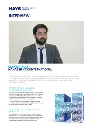 46464646
PRESENTEZ-NOUS LA DIVISION
INTERNATIONAL CHEZ HAYS
Nous intervenons dans les zones géographiques dans lesquelles
le cabinet ne possède pas d’implantation locale. Nous intégrons
également les DOM-TOM dont les problématiques auxquelles
les candidats et les entreprises sont confrontés sont similaires
(adaptation culturelle et familiale par exemple).
En étroite collaboration avec les autres bureaux du Groupe
(cf. carte), nous intervenons principalement dans les secteurs de
la Construction, de l’Industrie et de l’Energie.
QUELS SONT LES TYPES DE PROFILS
RECRUTES ?
La mobilité interne ne suffit pas à pourvoir les opportunités à
l’International et il est même parfois préférable de recruter des
ressources externes lorsque l’entreprise a des projets à l’étranger.
Cela est notamment le cas lorsque les compétences sont
indisponibles, voire inexistantes, au sein du territoire.
L’International est un véritable relais de croissance pour les entreprises, quelle que soit leur taille.
Le marché du recrutement à l’International évolue, le nombre de jeunes expatriés s’accroît chaque
année et les entreprises recrutent prioritairement des salariés locaux ou des profils issus
de la diaspora africaine.
INTERVIEW
CLEMENT BOIX
MANAGER HAYS INTERNATIONAL	
 