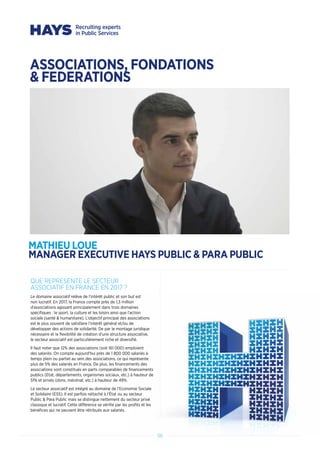 5656
QUE REPRESENTE LE SECTEUR
ASSOCIATIF EN FRANCE EN 2017 ?
Le domaine associatif relève de l’intérêt public et son but est
non lucratif. En 2017, la France compte près de 1,3 million
d’associations agissant principalement dans trois domaines
spécifiques : le sport, la culture et les loisirs ainsi que l’action
sociale (santé  humanitaire). L’objectif principal des associations
est le plus souvent de satisfaire l’intérêt général et/ou de
développer des actions de solidarité. De par le montage juridique
nécessaire et la flexibilité de création d’une structure associative,
le secteur associatif est particulièrement riche et diversifié.
Il faut noter que 12% des associations (soit 161 000) emploient
des salariés. On compte aujourd’hui près de 1 800 000 salariés à
temps plein ou partiel au sein des associations, ce qui représente
plus de 5% des salariés en France. De plus, les financements des
associations sont constitués en parts comparables de financements
publics (Etat, départements, organismes sociaux, etc.) à hauteur de
51% et privés (dons, mécénat, etc.) à hauteur de 49%.
Le secteur associatif est intégré au domaine de l’Economie Sociale
et Solidaire (ESS). Il est parfois rattaché à l’État ou au secteur
Public  Para Public mais se distingue nettement du secteur privé
classique et lucratif. Cette différence se vérifie par les profits et les
bénéfices qui ne peuvent être rétribués aux salariés.
ASSOCIATIONS, FONDATIONS
 FEDERATIONS
MATHIEU LOUE
MANAGER EXECUTIVE HAYS PUBLIC  PARA PUBLIC
 